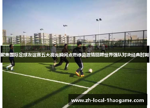 聚焦国际足球友谊赛五大高光瞬间点燃绿茵激情回顾世界强队对决经典时刻