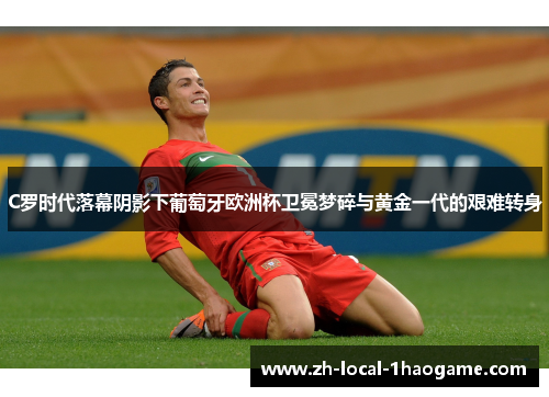 C罗时代落幕阴影下葡萄牙欧洲杯卫冕梦碎与黄金一代的艰难转身 C罗时代落幕阴影下葡萄牙欧洲杯卫冕梦碎与黄金一代的艰难转身
