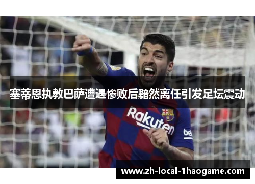 塞蒂恩执教巴萨遭遇惨败后黯然离任引发足坛震动 塞蒂恩执教巴萨遭遇惨败后黯然离任引发足坛震动